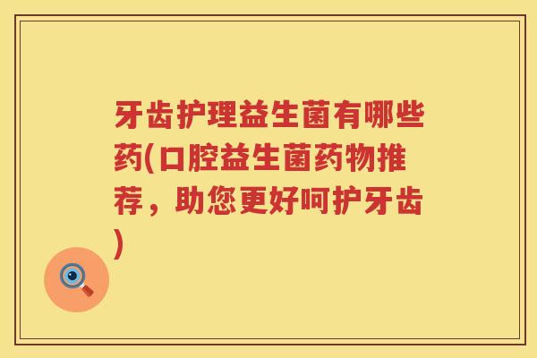 牙齿护理益生菌有哪些药(口腔益生菌药物推荐，助您更好呵护牙齿)