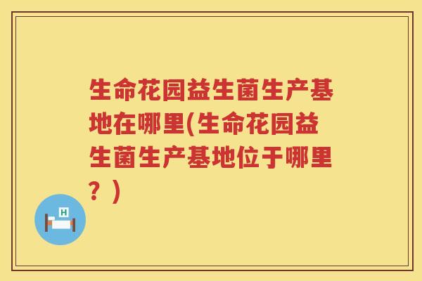生命花园益生菌生产基地在哪里(生命花园益生菌生产基地位于哪里？)