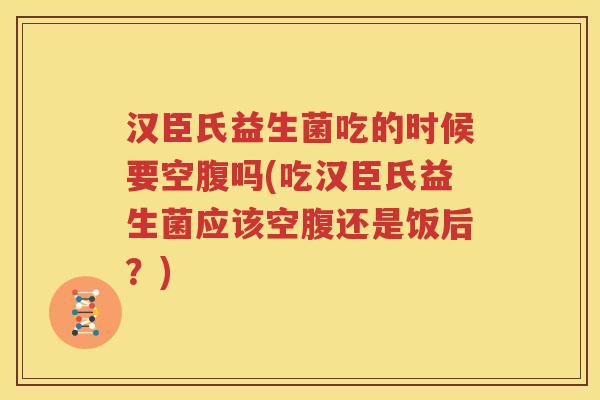 汉臣氏益生菌吃的时候要空腹吗(吃汉臣氏益生菌应该空腹还是饭后？)