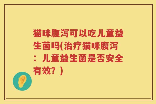 猫咪腹泻可以吃儿童益生菌吗(治疗猫咪腹泻：儿童益生菌是否安全有效？)