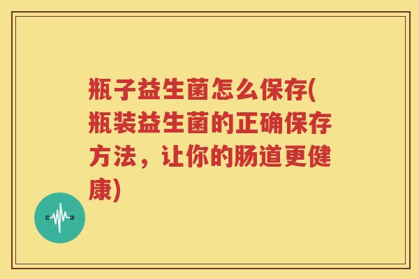 瓶子益生菌怎么保存(瓶装益生菌的正确保存方法，让你的肠道更健康)