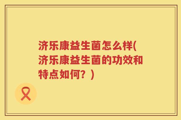 济乐康益生菌怎么样(济乐康益生菌的功效和特点如何？)