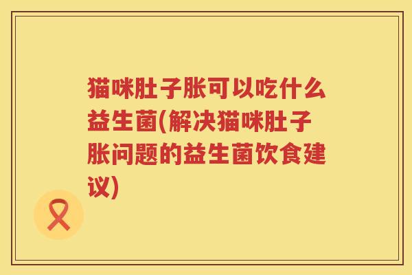 猫咪肚子胀可以吃什么益生菌(解决猫咪肚子胀问题的益生菌饮食建议)