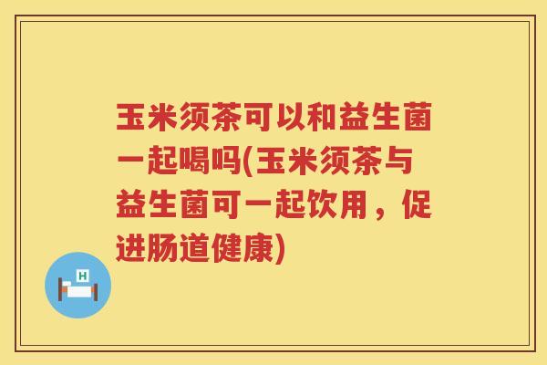 玉米须茶可以和益生菌一起喝吗(玉米须茶与益生菌可一起饮用，促进肠道健康)