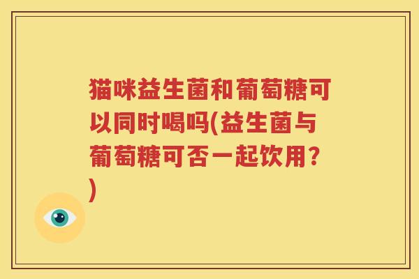 猫咪益生菌和葡萄糖可以同时喝吗(益生菌与葡萄糖可否一起饮用？)