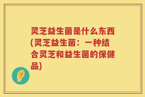 灵芝益生菌是什么东西(灵芝益生菌：一种结合灵芝和益生菌的保健品)