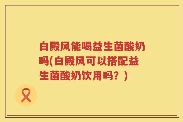 白殿风能喝益生菌酸奶吗(白殿风可以搭配益生菌酸奶饮用吗？)