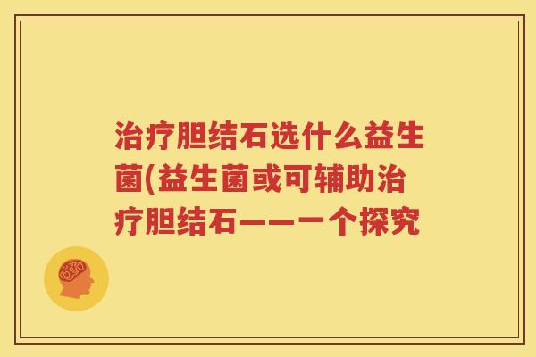 治疗胆结石选什么益生菌(益生菌或可辅助治疗胆结石——一个探究