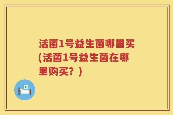 活菌1号益生菌哪里买(活菌1号益生菌在哪里购买？)