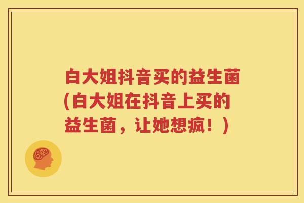 白大姐抖音买的益生菌(白大姐在抖音上买的益生菌，让她想疯！)