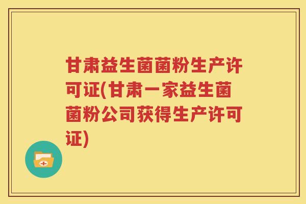 甘肃益生菌菌粉生产许可证(甘肃一家益生菌菌粉公司获得生产许可证)