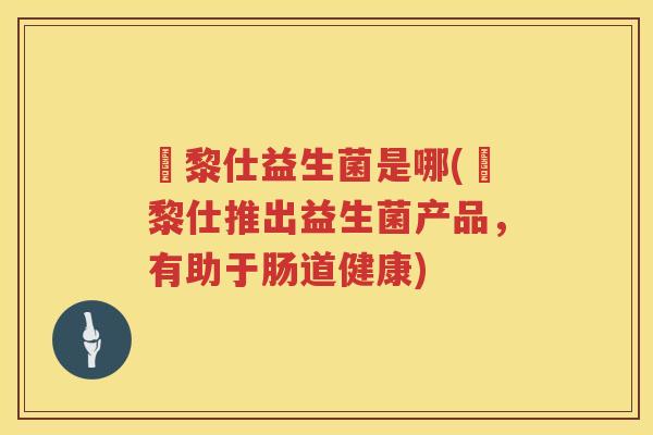 栢黎仕益生菌是哪(栢黎仕推出益生菌产品，有助于肠道健康)