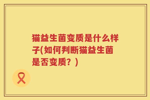 猫益生菌变质是什么样子(如何判断猫益生菌是否变质？)