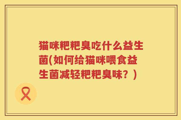 猫咪粑粑臭吃什么益生菌(如何给猫咪喂食益生菌减轻粑粑臭味？)