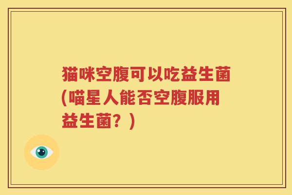 猫咪空腹可以吃益生菌(喵星人能否空腹服用益生菌？)