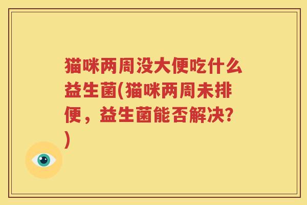 猫咪两周没大便吃什么益生菌(猫咪两周未排便，益生菌能否解决？)