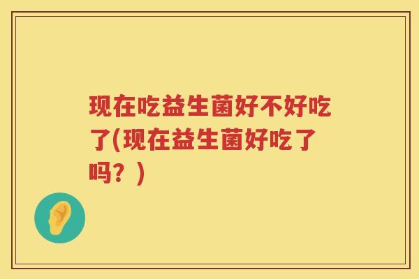 现在吃益生菌好不好吃了(现在益生菌好吃了吗？)