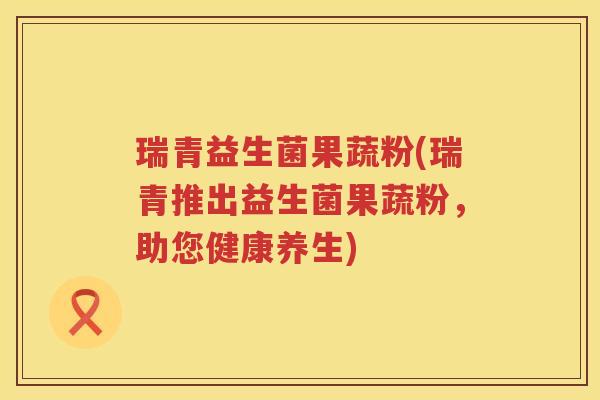 瑞青益生菌果蔬粉(瑞青推出益生菌果蔬粉，助您健康养生)
