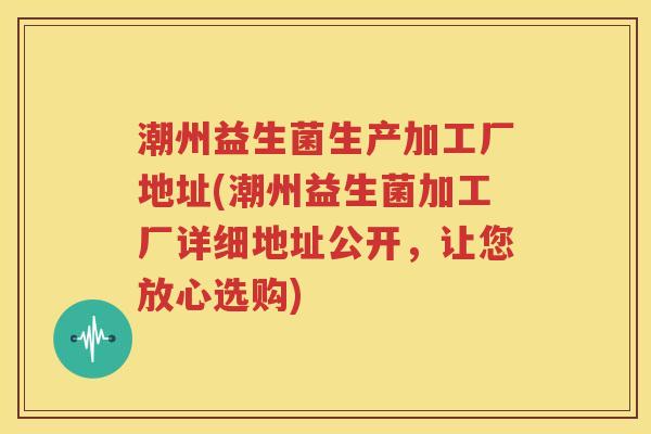 潮州益生菌生产加工厂地址(潮州益生菌加工厂详细地址公开，让您放心选购)