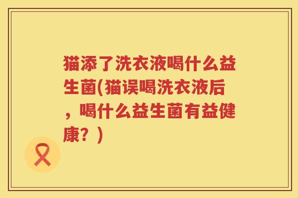 猫添了洗衣液喝什么益生菌(猫误喝洗衣液后，喝什么益生菌有益健康？)