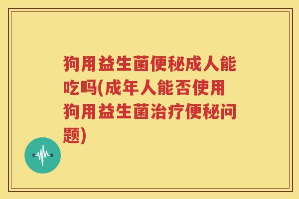 狗用益生菌便秘成人能吃吗(成年人能否使用狗用益生菌治疗便秘问题)
