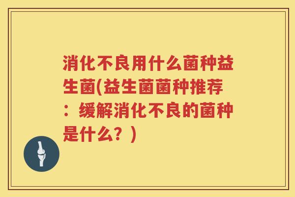 消化不良用什么菌种益生菌(益生菌菌种推荐：缓解消化不良的菌种是什么？)