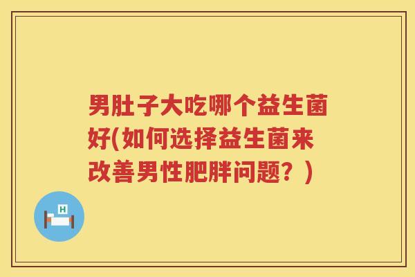 男肚子大吃哪个益生菌好(如何选择益生菌来改善男性肥胖问题？)