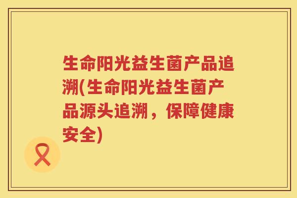 生命阳光益生菌产品追溯(生命阳光益生菌产品源头追溯，保障健康安全)
