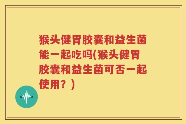 猴头健胃胶囊和益生菌能一起吃吗(猴头健胃胶囊和益生菌可否一起使用？)
