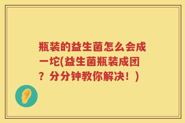 瓶装的益生菌怎么会成一坨(益生菌瓶装成团？分分钟教你解决！)
