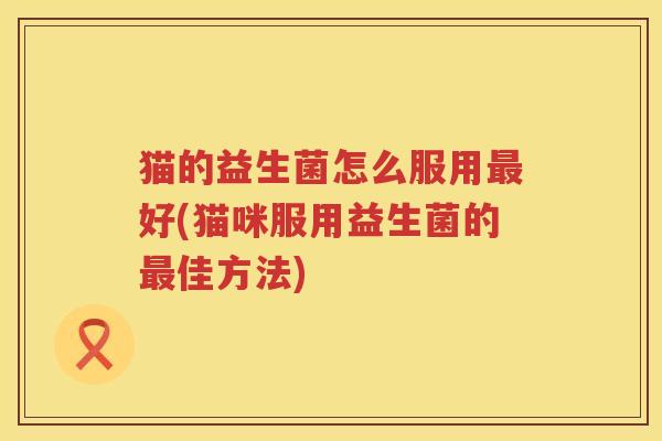猫的益生菌怎么服用最好(猫咪服用益生菌的最佳方法)
