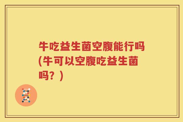 牛吃益生菌空腹能行吗(牛可以空腹吃益生菌吗？)