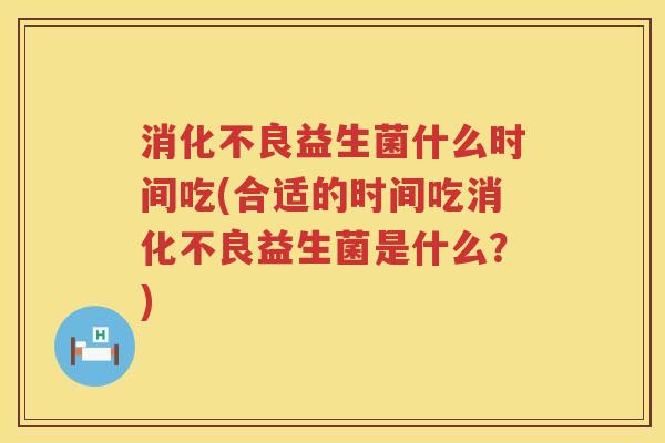 消化不良益生菌什么时间吃(合适的时间吃消化不良益生菌是什么？)
