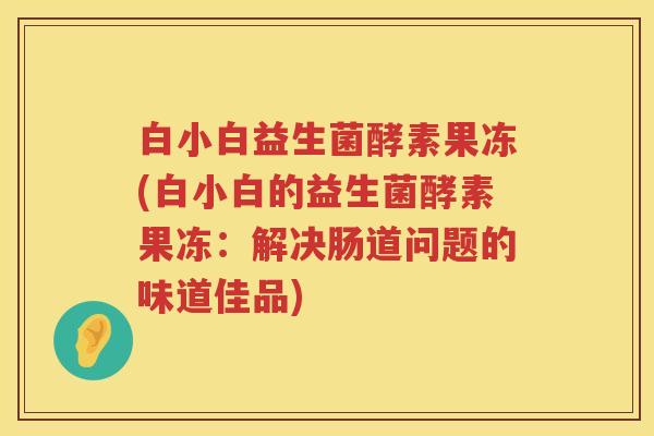 白小白益生菌酵素果冻(白小白的益生菌酵素果冻：解决肠道问题的味道佳品)
