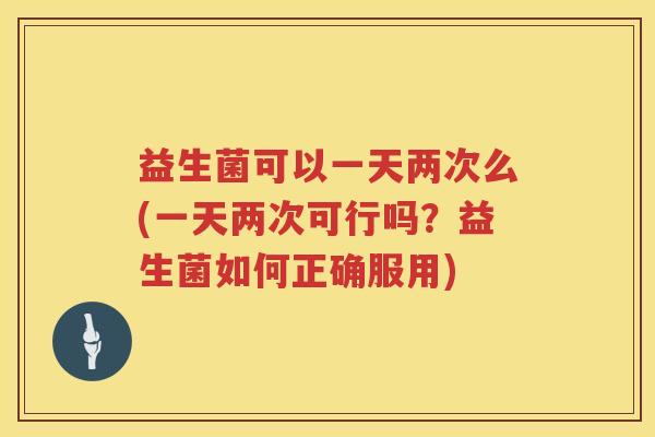 益生菌可以一天两次么(一天两次可行吗？益生菌如何正确服用)