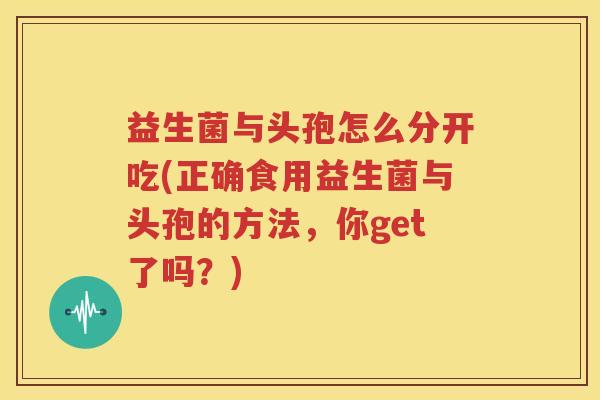 益生菌与头孢怎么分开吃(正确食用益生菌与头孢的方法，你get了吗？)