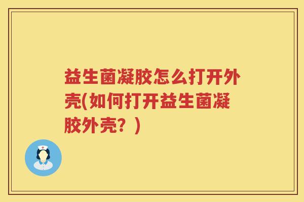 益生菌凝胶怎么打开外壳(如何打开益生菌凝胶外壳？)