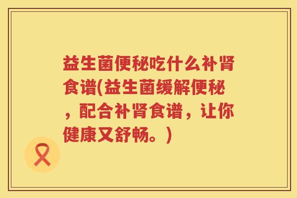 益生菌便秘吃什么补肾食谱(益生菌缓解便秘，配合补肾食谱，让你健康又舒畅。)