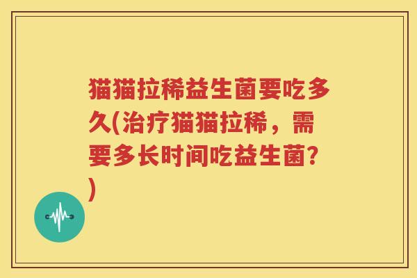 猫猫拉稀益生菌要吃多久(治疗猫猫拉稀，需要多长时间吃益生菌？)