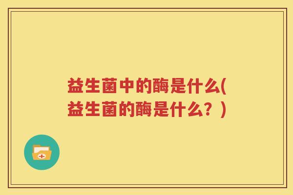 益生菌中的酶是什么(益生菌的酶是什么？)