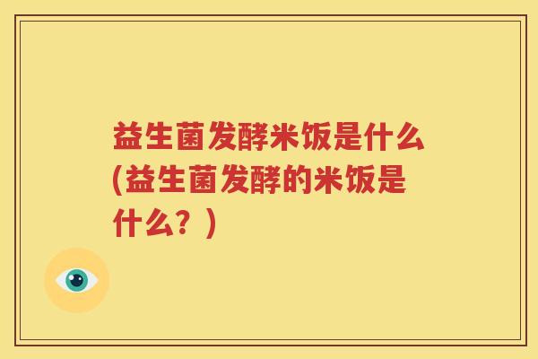 益生菌发酵米饭是什么(益生菌发酵的米饭是什么？)