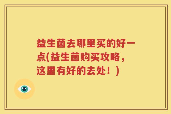 益生菌去哪里买的好一点(益生菌购买攻略，这里有好的去处！)