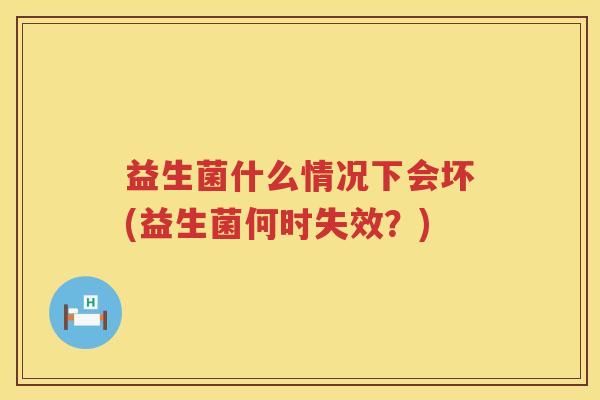 益生菌什么情况下会坏(益生菌何时失效？)