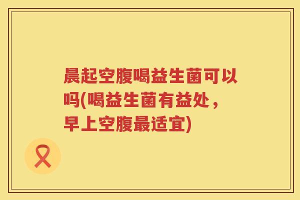 晨起空腹喝益生菌可以吗(喝益生菌有益处，早上空腹最适宜)