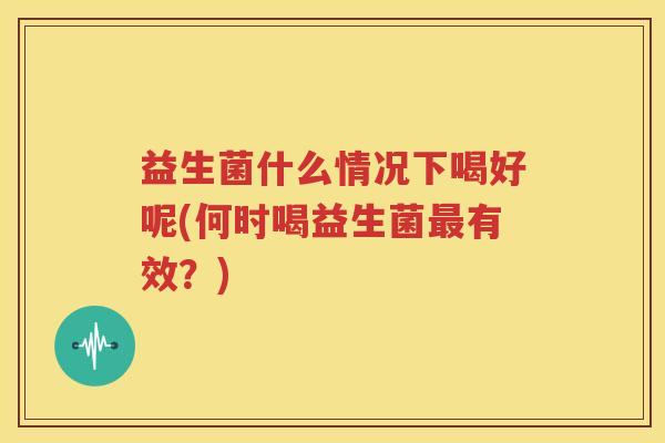 益生菌什么情况下喝好呢(何时喝益生菌最有效？)