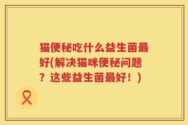 猫便秘吃什么益生菌最好(解决猫咪便秘问题？这些益生菌最好！)