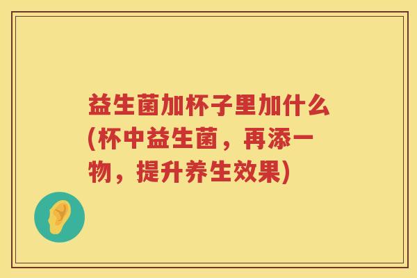 益生菌加杯子里加什么(杯中益生菌，再添一物，提升养生效果)