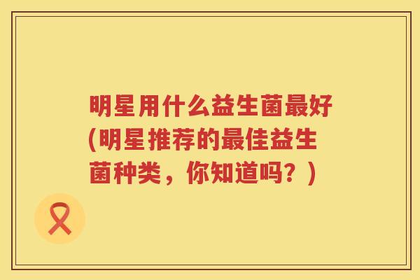 明星用什么益生菌最好(明星推荐的最佳益生菌种类，你知道吗？)