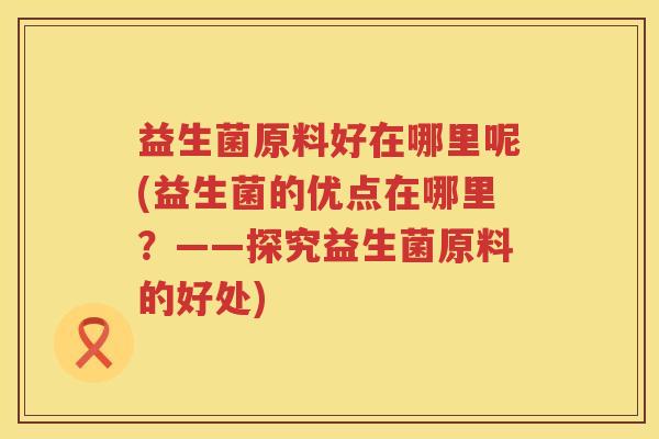 益生菌原料好在哪里呢(益生菌的优点在哪里？——探究益生菌原料的好处)