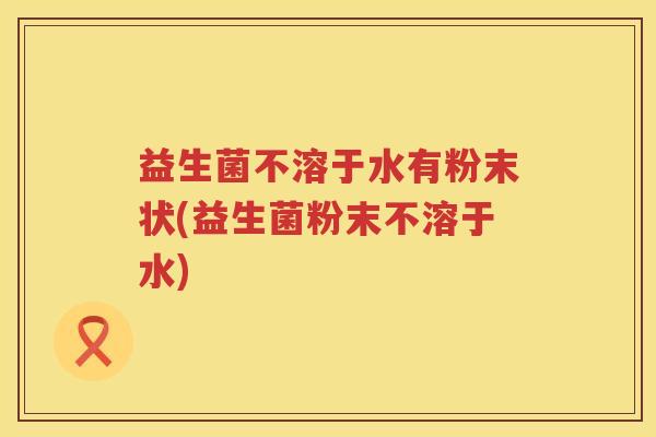 益生菌不溶于水有粉末状(益生菌粉末不溶于水)